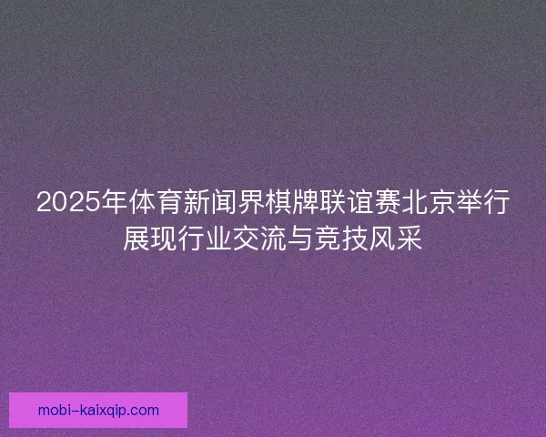 2025年体育新闻界棋牌联谊赛北京举行展现行业交流与竞技风采
